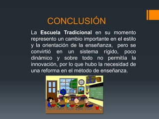 CONCLUSIÓN
La Escuela Tradicional en su momento
represento un cambio importante en el estilo
y la orientación de la enseñanza, pero se
convirtió en un sistema rígido, poco
dinámico y sobre todo no permitía la
innovación, por lo que hubo la necesidad de
una reforma en el método de enseñanza.
 
