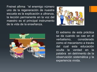 Freinet afirma “el enemigo número
uno de la regeneración de nuestra
escuela es la explicación a ultranza,
la lección permanente en la voz del
maestro es el principal instrumento
de la vida de la enseñanza.

                                        El extremo de esta práctica
                                        se da cuando se cae en el
                                        verbalismo,      considerado
                                        como el mecanismo a través
                                        del cual esta educación
                                        oculta la verdad en la
                                        palabra en detrimento de la
                                        observación sistemática y la
                                        experiencia vivida.
 
