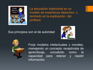 La educación tradicional es un
               modelo de enseñanza deductivo y
               centrado en la explicación del
               profesor


Sus principios son el de autoridad



              Forja modelos intelectuales y morales,
              manejando un concepto receptivista de
              aprendizaje,  concebido     como    la
              capacidad para retener y repetir
              información.
 