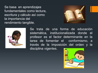 Se basa en aprendizajes
fundamentales como lectura,
escritura y cálculo así como
la importancia del
rendimiento tangible.
                 Se trata de una forma de educación
                 sistemática, institucionalizada donde el
                 profesor es el factor determinante en la
                 tarea de fomentar el conformismo, a
                 través de la imposición del orden y la
                 disciplina vigentes.
 