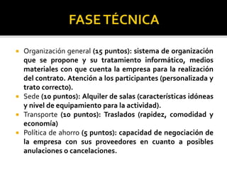  Organización general (15 puntos): sistema de organización
que se propone y su tratamiento informático, medios
materiales con que cuenta la empresa para la realización
del contrato. Atención a los participantes (personalizada y
trato correcto).
 Sede (10 puntos): Alquiler de salas (características idóneas
y nivel de equipamiento para la actividad).
 Transporte (10 puntos): Traslados (rapidez, comodidad y
economía)
 Política de ahorro (5 puntos): capacidad de negociación de
la empresa con sus proveedores en cuanto a posibles
anulaciones o cancelaciones.
 