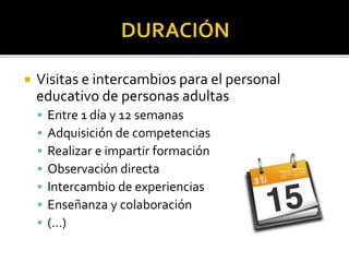  Visitas e intercambios para el personal
educativo de personas adultas
 Entre 1 día y 12 semanas
 Adquisición de competencias
 Realizar e impartir formación
 Observación directa
 Intercambio de experiencias
 Enseñanza y colaboración
 (…)
 