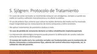 S. Sjögren: Protocolo de Tratamiento
• En casos de caries cervicales se recomienda restaurar con amalgamas, siempre y cuando sea
viable en cuanto a adhesión macromecánica y no afecte la estética.
• El uso de prótesis fijas unitarias que cubran los tejidos dentarios del medio oral ha mostrado
mayor longevidad que las restauraciones de resina compuesta y vidrio-ionómero.
• No aplicar tratamientos de pronóstico dudoso o malo.
• En caso de pérdida de remanente dentario se indica rehabilitación implantosoportada
• La intervención odontológica temprana puede prevenir la obliteración de canales radicular
como forma de defensa dentinopulpar.
• El manejo del medio oral y los controles seriados son fundamentales para la mantención de
dientes remanentes y restauraciones fijas, además del control infeccioso mejorando, así, la
calidad de vida del paciente.
Sturla, G. Romo, F. Torres-Quintana, M. Manejo Clínico Odontológico Integral del paciente con Síndrome de Sjögren: Una
propuesta. Avances en Odontoestomatología. Vol.30 – Núm.4. 2014.
 