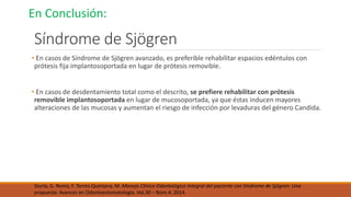 Síndrome de Sjögren
• En casos de Síndrome de Sjögren avanzado, es preferible rehabilitar espacios edéntulos con
prótesis fija implantosoportada en lugar de prótesis removible.
• En casos de desdentamiento total como el descrito, se prefiere rehabilitar con prótesis
removible implantosoportada en lugar de mucosoportada, ya que éstas inducen mayores
alteraciones de las mucosas y aumentan el riesgo de infección por levaduras del género Candida.
Sturla, G. Romo, F. Torres-Quintana, M. Manejo Clínico Odontológico Integral del paciente con Síndrome de Sjögren: Una
propuesta. Avances en Odontoestomatología. Vol.30 – Núm.4. 2014.
En Conclusión:
 