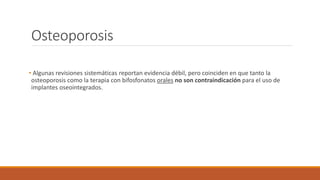 Osteoporosis
• Algunas revisiones sistemáticas reportan evidencia débil, pero coinciden en que tanto la
osteoporosis como la terapia con bifosfonatos orales no son contraindicación para el uso de
implantes oseointegrados.
 