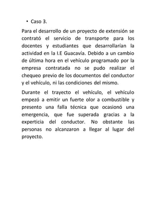 • Caso 3.
Para el desarrollo de un proyecto de extensión se
contrató el servicio de transporte para los
docentes y estudiantes que desarrollarían la
actividad en la I.E Guacavía. Debido a un cambio
de última hora en el vehículo programado por la
empresa contratada no se pudo realizar el
chequeo previo de los documentos del conductor
y el vehículo, ni las condiciones del mismo.
Durante el trayecto el vehículo, el vehículo
empezó a emitir un fuerte olor a combustible y
presento una falla técnica que ocasionó una
emergencia, que fue superada gracias a la
experticia del conductor. No obstante las
personas no alcanzaron a llegar al lugar del
proyecto.
