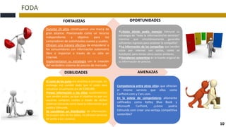 FODA
10
Durante 24 años construyeron una marca de
gran alcance. Posicionado como un recurso
independiente y objetivo para los
compradores de automóviles nuevos y usados.
Ofrecen una manera efectiva de empoderar a
los consumidores con información automotriz
libre e imparcial a través de su sitio en
Internet.
Implementaron su estrategia con la creación
del verdadero sistema de precios de mercado.
¿Hasta dónde podía manejar Edmund su
estrategia de "toda la información/no servicios"
mientras que simultáneamente generaba
suficientes ingresos para sostener la compañía?
La información de las compañías que venden
autos por internet son socios, como es
Autobytel, pero tenían otros socios similares.
Decidieron convertirse en la fuente original de
su información de precios.
El costo de los guías era atractiva al principio, sin
embargo eso cambió dado que el costo para
actualizar anualmente era de $200.000.
Provee información a los sitios auotomotrices
que venden autos, ya que el objetivo es que sus
usuarios compren coches a través de dichos
sistemas tomando como base la información que
publica Edmunds.
Se consideran un distribuidor de información.
Se ocupan solo de los datos, no ofrecen servicios
de venta a sus usuarios.
Competencia entre otros sitios que ofrecían
el mismo servicio que ellos como
CarPoint.com y Cars.com.
En la estela de competidores altamente
calificados como Kelley Blue Book y
Microsoft CarPoint, ¿cómo podría
Edmunds.com crear una ventaja competitiva
sostenible?
FORTALEZAS
DEBILIDADES
OPORTUNIDADES
AMENAZAS
 