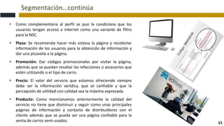 Segmentación…continúa
15
• Como complementaria al perfil se puo la condiciona que los
usuarios tengan acceso a internet como una variante de filtro
para la NSC.
• Plaza: Se recomienda hacer más vistosa la página y recolectar
información de los usuarios para la obtención de información y
dar una plusvalía a la página.
• Promoción: Dar códigos promocionales por visitar la página,
además que se puedan resaltar las refacciones o accesorios que
estén utilizando o el tipo de carro.
• Precio: El valor del servicio que estamos ofreciendo siempre
debe ser la información verídica, que se confiable y que la
percepción de utilidad con calidad sea la máxima expresada.
• Producto: Como mencionamos anteriormente la calidad del
servicio no tiene que disminuir y seguir como unas principales
páginas de información y contacto de distribuidores con el
cliente además que se pueda ser una página confiable para la
venta de carros semi-usados.
 