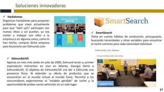 Soluciones innovadoras
17
 Hackatones
Organizan hackatones para proponer
problemas que viven actualmente
para que “start up’s” participen con
nuevas ideas y así puedan, ya sea
invitar a trabajar con ellos a la
empresa o en algunos casos, como lo
han hecho, comprar dicha empresa
para fusionarla con Edmunds.com
 SmartSearch
Toma en cuenta hábitos de conducción, presupuesto,
buscando necesidades y otras variables para encontrar
el coche correcto para cada necesidad individual.
 EdmundsLIVE
Apenas un mes más tarde en julio de 2000, Edmund lanzó su primer
espectáculo interactivo en vivo en Atlanta, Georgia llamó a
EdmundsLIVE. El objetivo de EdmundsLIVE era dar a Edmunds una
presencia física. Al extender su oferta de productos que se
encuentran en el mundo virtual al mundo físico. Permitió a los
consumidores experimentar el "eslabón perdido" de coche y la
oportunidad de probar varios vehículos en un solo lugar.
 