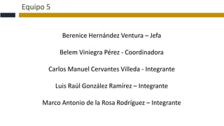 Equipo 5
Berenice Hernández Ventura – Jefa
Belem Viniegra Pérez - Coordinadora
Carlos Manuel Cervantes Villeda - Integrante
Luis Raúl González Ramírez – Integrante
Marco Antonio de la Rosa Rodríguez – Integrante
 