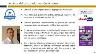 Análisis del caso…Información del caso
9
 Edmunds es una empresa familiar de propiedad mayoritaria.
 Peter Steinlauf, presidente activo, construyó negocios de
publicidad al aire libre en los años 70.
 Edmunds publicaba trimestralmente los precios para coches
nuevos y usados que se venden en librerías y quioscos.
 El negocio continuó como lo habían hecho durante muchos
años antes de eso. A finales de los 90’s, un par de personas
que trabajan en el negocio comenzó incursionando en lo que
eran las nuevas tecnologías.
 Con el tiempo, añadieron cosas como opciones para incluir,
editoriales, pruebas de camino, información adicional sobre
coches y camiones más allá de sólo los precios y las
especificaciones y pruebas de comparación.
 