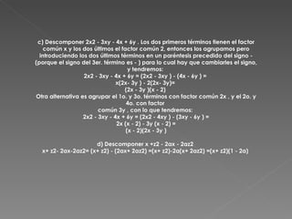 c) Descomponer 2x2 - 3xy - 4x + 6y . Los dos primeros términos tienen el factor común x y los dos últimos el factor común 2, entonces los agrupamos pero introduciendo los dos últimos términos en un paréntesis precedido del signo - (porque el signo del 3er. término es - ) para lo cual hay que cambiarles el signo, y tendremos:  2x2 - 3xy - 4x + 6y = (2x2 - 3xy ) - (4x - 6y ) =  x(2x- 3y ) - 2(2x- 3y)=  (2x - 3y )(x - 2)  Otra alternativa es agrupar el 1o. y 3o. términos con factor común 2x , y el 2o. y 4o. con factor  común 3y , con lo que tendremos:  2x2 - 3xy - 4x + 6y = (2x2 - 4xy ) - (3xy - 6y ) = 2x (x - 2) - 3y (x - 2) = (x - 2)(2x - 3y ) d) Descomponer x +z2 - 2ax - 2az2  x+ z2- 2ax-2az2= (x+ z2) - (2ax+ 2az2) =(x+ z2)-2a(x+ 2az2) =(x+ z2)(1 - 2a)  
