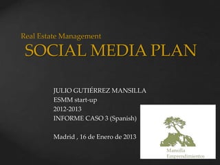 Real Estate Management

 SOCIAL MEDIA PLAN

        JULIO GUTIÉRREZ MANSILLA
        ESMM start-up
        2012-2013
        INFORME CASO 3 (Spanish)

        Madrid , 16 de Enero de 2013
 