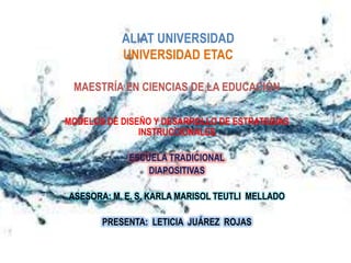 ALIAT UNIVERSIDAD
           UNIVERSIDAD ETAC

 MAESTRÍA EN CIENCIAS DE LA EDUCACIÓN

MODELOS DE DISEÑO Y DESARROLLO DE ESTRATEGIAS
               INSTRUCCIONALES

            ESCUELA TRADICIONAL
                DIAPOSITIVAS

ASESORA: M. E. S. KARLA MARISOL TEUTLI MELLADO

       PRESENTA: LETICIA JUÁREZ ROJAS
 