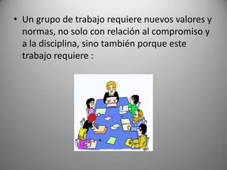 • Un grupo de trabajo requiere nuevos valores y
normas, no solo con relación al compromiso y
a la disciplina, sino también porque este
trabajo requiere :
 