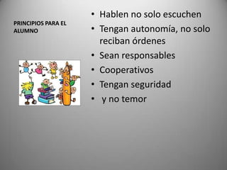 PRINCIPIOS PARA EL
ALUMNO
• Hablen no solo escuchen
• Tengan autonomía, no solo
reciban órdenes
• Sean responsables
• Cooperativos
• Tengan seguridad
• y no temor
 
