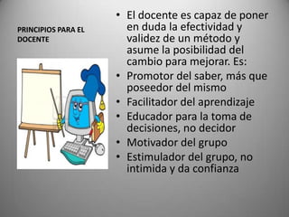 PRINCIPIOS PARA EL
DOCENTE
• El docente es capaz de poner
en duda la efectividad y
validez de un método y
asume la posibilidad del
cambio para mejorar. Es:
• Promotor del saber, más que
poseedor del mismo
• Facilitador del aprendizaje
• Educador para la toma de
decisiones, no decidor
• Motivador del grupo
• Estimulador del grupo, no
intimida y da confianza
 