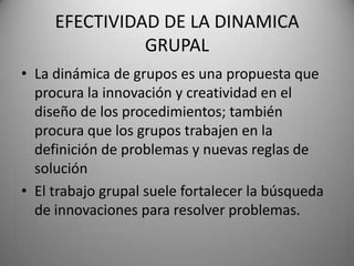 EFECTIVIDAD DE LA DINAMICA
GRUPAL
• La dinámica de grupos es una propuesta que
procura la innovación y creatividad en el
diseño de los procedimientos; también
procura que los grupos trabajen en la
definición de problemas y nuevas reglas de
solución
• El trabajo grupal suele fortalecer la búsqueda
de innovaciones para resolver problemas.
 