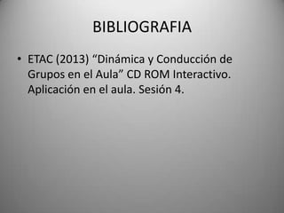 BIBLIOGRAFIA
• ETAC (2013) “Dinámica y Conducción de
Grupos en el Aula” CD ROM Interactivo.
Aplicación en el aula. Sesión 4.
 
