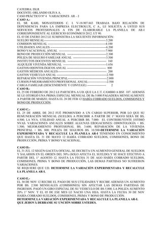 CATEDRA: ISLR 
DOCENTE: ORLANDO OLIVA A. 
CASO PRÀCTICO Nº 4 VARIACIONES AR – I 
CASO A.- 
EL SR. KARL MONASTERIOS C. I. V-18.907.843 TRABAJA BAJO RELACIÒN DE DEPENDENCIA PARA LA EMPRESA ELECTROLUX, C A., LE SOLICITA A USTED SUS SERVICIOS PROFESIONALES A FIN DE ELABORARLE LA PLANILLA DE AR-I CORRESPONDIENTE AL EJERCICIO ECONÒMICO 2012. UT 90. 
EL 03 DE ENERO 2012 LE SUMINISTRA LA SIGUIENTE INFORMACIÒN: 
SUELDO MENSUAL--------------------------------------------------------------3.200 
COMISION MENSUAL ----------------------------------------------------------4.100 
UTILIDADES ANUALES --------------------------------------------------------6.200 
BONO VACACIONAL ANUAL -----------------------------------------------7.900 
BONO DE PRODUCCIÒN MENSUAL ---------------------------------------2.300 
PÒLIZA DE SEGURO FAMILIAR ANUAL ---------------------------------3.500 
INSTITUTOS DOCENTES MENSUAL --------------------------------------- 160 
ALQUILER VIVENDA MENSUAL -------------------------------------------1.656 
GASTOS ODONTOLÒGICOS ANUAL --------------------------------------- 800 
GASTOS MÈDICOS ANUALES------------------------------------------------- 200 
GASTOS VEHÌCULO ANUAL --------------------------------------------------2.500 
REPARACIÒN VIVIENDA PRINCIPAL---------------------------------------2.800 
CURSOS P/MEJORAMIENTO PROFESIONAL ANUAL-------------------2.500 
CARGA FAMILIAR (DESCENDIENTE Y CONYUGE) ------------------- 2 
CASO B.- 
EL 25 DE FEBRERO DE 2012 LE PARTICIPA A UD. QUE LA U.T. CAMBIO A BSF. 107. ADEMÁS SE LE OTORGÓ UNA PRIMA ESPECIAL MENSUAL DE Bs 5.000 PAGADERA MENSUALMENTE A PARTIR DE MARZO. HASTA EL 28 DE FEB 12 HABÌA COBRADO SUELDOS, COMISIONES Y BONO DE PRODUCCIÒN. 
CASO C.- 
EL 25 DE ABRIL DE 2012 FUÈ PROMOVIDO A UN CARGO SUPERIOR, POR LO QUE SU REMUNERACIÒN MENSUAL (SUELDO) A PERCIBIR A PARTIR DE 1° MAYO SERÁ DE BS. 4.500; LA NVA. UTILIDAD ANUAL A PERCIBIR BS. 7.000- EL CONTRIBUYENTE ESTIMÓ NVAS. VARIACIONES ANUALES SOBRE ALGUNAS EROGACIONES: ODONTOLOGÌA + BS. 1.500; MEJORAMIENTO PROFESIONAL BS. 3.600; REPARACIÒN DE LA VIVIENDA PRINCIPAL + BS. 800; POLIZA DE SEGUROS BS. 10.500-DETERMINE LA VARIACIÒN EXPERIMENTADA Y RECALCULE LA PLANILLA AR-I TENIENDO EN CONOCIMIENTO QUE HASTA EL 31 DE MAYO 12 HABÌA COBRADO SUELDOS, COMISIONES, BONO DE PRODUCCIÒN, PRIMA Y BONO VACACIONAL. 
CASO D.- 
EL 31 JUL 12 SEGÙN GACETA OFICIAL, SE DECRETA UN AUMENTO GENERAL DE SUELDOS Y SALARIOS EN EL ORDEN DEL 50% (SOLO AFECTA EL SUELDO) Y SE HACE EFECTIVO A PARTIR DEL 1° AGOSTO 12. HASTA LA FECHA 31 DE AGO HABÌA COBRADO SUELDOS, COMISIONES, PRIMA Y BONO DE PRODUCCIÒN, LAS DEMAS PARTIDAS NO SUFRIERON VARIACIONES. 
SE REQUIERE QUE UD. DETERMINE LA VARIACIÒN EXPERIMENTADA Y RECALCULE LA PLANILLA AR-I. 
CASO E.- 
EL 30 DE NOV 12 RECIBE EL PAGO DE SUS UTILIDADES Y RECIBE ADEMÁS UN AUMENTO POR BS. 2.500 MENSUALES (COMISIONES) SIN AFECTAR LAS DEMAS PARTIDAS DE INGRESOS. PAGÓ UN GIRO ESPECIAL DE SU VEHICULO DE BS 5.000. LA POLIZA AUMENTO 20% 1° NOV. Y EL 05 DE ESE MES LE NACIO UNA HIJA. HASTA LA FECHA 30 DE NOV HABÌA COBRADO SUELDOS, COMISIONES, PRIMA Y BONO DE PRODUCCIÒN. 
DETERMINE LA VARIACIÒN EXPERIMENTADA Y RECALCULE LA PLANILLA AR-I. 
QUE JEHOVÀ DERRAME SU UNCIÒN SOBRE USTEDES. 