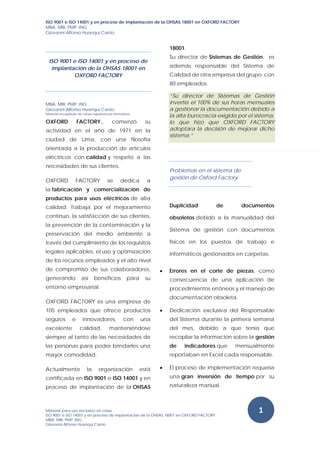 ISO 9001 e ISO 14001 y en proceso de implantación de la OHSAS 18001 en OXFORD FACTORY
MBA. MBI. PMP. ING
Giovanni Alfonso Huanqui Canto 
 
 
Material para uso exclusivo en clase
ISO 9001 e ISO 14001 y en proceso de implantación de la OHSAS 18001 en OXFORD FACTORY
MBA. MBI. PMP. ING
Giovanni Alfonso Huanqui Canto 
 
1 
ISO 9001 e ISO 14001 y en proceso de
implantación de la OHSAS 18001 en
OXFORD FACTORY
MBA. MBI. PMP. ING
Giovanni Alfonso Huanqui Canto
Material recopilado de varias experiencias formativas 
OXFORD FACTORY., comenzó su
actividad en el año de 1971 en la
ciudad de Lima, con una filosofía
orientada a la producción de artículos
eléctricos con calidad y respeto a las
necesidades de sus clientes.
OXFORD FACTORY se dedica a
la fabricación y comercialización de
productos para usos eléctricos de alta
calidad. Trabaja por el mejoramiento
continuo, la satisfacción de sus clientes,
la prevención de la contaminación y la
preservación del medio ambiente a
través del cumplimiento de los requisitos
legales aplicables, el uso y optimización
de los recursos empleados y el alto nivel
de compromiso de sus colaboradores,
generando así beneficios para su
entorno empresarial.
OXFORD FACTORY es una empresa de
105 empleados que ofrece productos
seguros e innovadores, con una
excelente calidad, manteniéndose
siempre al tanto de las necesidades de
las personas para poder brindarles una
mayor comodidad.
Actualmente la organización está
certificada en ISO 9001 e ISO 14001 y en
proceso de implantación de la OHSAS
18001.
Su director de Sistemas de Gestión, es
además responsable del Sistema de
Calidad de otra empresa del grupo con
80 empleados.
“Su director de Sistemas de Gestión
invertía el 100% de sus horas mensuales
a gestionar la documentación debido a
la alta burocracia exigida por el sistema,
lo que hizo que OXFORD FACTORY
adoptara la decisión de mejorar dicho
sistema.”
Problemas en el sistema de
gestión de Oxford Factory
Duplicidad de documentos
obsoletos debido a la manualidad del
Sistema de gestión con documentos
físicos en los puestos de trabajo e
informáticos gestionados en carpetas.
 Errores en el corte de piezas, como
consecuencia de una aplicación de
procedimientos erróneos y el manejo de
documentación obsoleta.
 Dedicación exclusiva del Responsable
del Sistema durante la primera semana
del mes, debido a que tenía que
recopilar la información sobre la gestión
de indicadores que mensualmente
reportaban en Excel cada responsable.
 El proceso de implementación requería
una gran inversión de tiempo por su
naturaleza manual.
 