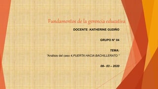 Fundamentos de la gerencia educativa
DOCENTE :KATHERINE GUDIÑO
GRUPO N° 04
TEMA:
“Análisis del caso 4,PUERTA HACIA BACHILLERATO ”
08– 03 – 2020
 