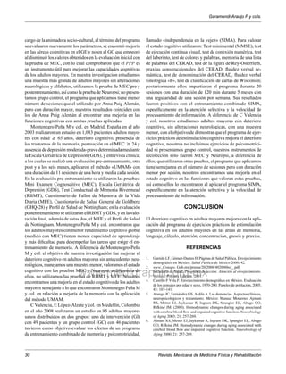 cargo de la animadora socio-cultural, al término del programa 
se evaluaron nuevamente los parámetros, se encontró mejoría 
en las aéreas cognitivas en el GE y no en el GC que empeoró 
al disminuir los valores obtenidos en la evaluación inicial con 
la prueba de MEC, con lo cual comprobaron que el PPP es 
un instrumento útil para mejorar las capacidades cognitivas 
de los adultos mayores. En nuestra investigación estudiamos 
una muestra más grande de adultos mayores sin alteraciones 
neurológicas y alfabetos, utilizamos la prueba de MEC pre y 
postentrenamiento, así como la prueba de Neuropsi; no presen-tamos 
www.medigraphic.org.mx 
Garamendi Araujo F y cols. 
Revista Mexicana de Medicina Física y Rehabilitación 
30 
grupo control, el programa que aplicamos tiene menor 
número de sesiones que el utilizado por Anna Puig Alemán, 
pero con duración mayor, nuestros resultados coinciden con 
los de Anna Puig Alemán al encontrar una mejoría en las 
funciones cognitivas con ambas pruebas aplicadas. 
Montenegro Peña M y col. en Madrid, España en el año 
2003 realizaron un estudio en 1,083 pacientes adultos mayo-res 
con edad ≥ 65 años, deterioro cognitivo, presencia de 
los trastornos de la memoria, puntuación en el MEC ≥ 24 y 
ausencia de depresión moderada-grave determinada mediante 
la Escala Geriátrica de Depresión (GDS), y entrevista clínica; 
a los cuales se realizó una evaluación pre-entrenamiento, otra 
post y a los seis meses, aplicaron el método «UMAM» con 
una duración de 11 sesiones de una hora y media cada sesión. 
En la evaluación pre-entrenamiento se utilizaron las pruebas: 
Mini Examen Cognoscitivo (MEC), Escala Geriátrica de 
Depresión (GDS), Test Conductual de Memoria Rivermead 
(RBMT), Cuestionario de Fallos de Memoria de la Vida 
Diaria (MFE), Cuestionario de Salud General de Goldberg 
(GHQ-28) y Perfil de Salud de Nottingham; en la evaluación 
postentrenamiento se utilizaron el RBMT y GDS, y en la valo-ración 
final, además de estas dos, el MFE y el Perfil de Salud 
de Nottingham. Montenegro Peña M y col. encontraron que 
los adultos mayores con menor rendimiento cognitivo global 
(medido con MEC) tienen menos capacidad de aprendizaje 
y más dificultad para desempeñar las tareas que exige el en-trenamiento 
de memoria. A diferencia de Montenegro Peña 
M y col. el objetivo de nuestra investigación fue mejorar el 
deterioro cognitivo en adultos mayores sin antecedentes neu-rológicos, 
manejamos una muestra menor, valoramos el estado 
cognitivo con las pruebas MEC y Neuropsi, a diferencia de 
ellos, no utilizamos las pruebas de RBMT y MFE. Nosotros 
encontramos una mejoría en el estado cognitivo de los adultos 
mayores semejante a lo que encontraron Montenegro Peña M 
y col. en relación a mejoría de la memoria con la aplicación 
del método UMAM. 
C Valencia, E López-Alzate y col. en Medellín, Colombia 
en el año 2008 realizaron un estudio en 95 adultos mayores 
sanos distribuidos en dos grupos: uno de intervención (GI) 
con 49 pacientes y un grupo control (GC) con 46 pacientes 
tuvieron como objetivo evaluar los efectos de un programa 
de entrenamiento combinado de memoria y psicomotricidad, 
llamado «independencia en la vejez» (SIMA). Para valorar 
el estado cognitivo utilizaron: Test minimental (MMSE), test 
de ejecución continua visual, test de conexión numérica, test 
del laberinto, test de colores y palabras, memoria de una lista 
de palabras del CERAD, test de la figura de Rey-Osterrieth, 
praxias construccionales del CERAD, fluidez verbal se-mántica, 
test de denominación del CERAD, fluidez verbal 
fonológica «F», test de clasificación de cartas de Wisconsin; 
posteriormente ellos impartieron el programa durante 20 
sesiones con una duración de 120 min durante 5 meses con 
una regularidad de una sesión por semana. Sus resultados 
fueron positivos con el entrenamiento combinado SIMA, 
específicamente en la atención selectiva y la velocidad de 
procesamiento de información. A diferencia de C Valencia 
y col. nosotros estudiamos adultos mayores con deterioro 
cognitivo, sin alteraciones neurológicas, con una muestra 
menor, con el objetivo de demostrar que el programa de ejer-cicios 
prácticos de estimulación cognitiva mejora el deterioro 
cognitivo, nosotros no incluimos ejercicios de psicomotrici-dad 
ni presentamos grupo control, nuestros instrumentos de 
recolección sólo fueron MEC y Neuropsi, a diferencia de 
ellos, que utilizaron otras pruebas, el programa que aplicamos 
tiene semejanza en el número de sesiones pero con duración 
menor por sesión, nosotros encontramos una mejoría en el 
estado cognitivo en las funciones que valoran estas pruebas, 
así como ellos lo encontraron al aplicar el programa SIMA, 
específicamente en la atención selectiva y la velocidad de 
procesamiento de información. 
Conclusión 
El deterioro cognitivo en adultos mayores mejora con la apli-cación 
del programa de ejercicios prácticos de estimulación 
cognitiva en los adultos mayores en las áreas de memoria, 
lenguaje, cálculo, atención, concentración, gnosis y praxias. 
Referencias 
1. Garrido LF, Gómez-Dantes H. Páginas de Salud Pública. Envejecimiento 
demográfico en México. Salud Pública de México 2000; 42. 
2. www. Conapo. Gob.mx/prensa/20/2006/402006bol_.pdf. 
3. Secretaría de Salud. Programa de acción: Atención al envejecimiento. 
México. Primera Edición. 2001. 
4. Castillo F Vela F. Envejecimiento demográfico en México. Evaluación 
de los censales por edad y sexo, 1970-200. Papeles de población, 2005; 
45: 107-141. 
5. Arango JC, Fernández GS, Ardila A. Las demencias. Aspectos clínicos, 
neuropsicológicos y tratamiento. México: Manual Moderno; Ajmani 
RS, Metter EJ, Jaykumar R, Ingram DK, Spangler EL, Abugo OO, 
Rifkind JM. (2000). Hemodynamic changes during aging associated 
with cerebral blood flow and impaired cognitive function. Neurobiology 
of Aging 2003; 21: 257-269. 
6. Ajmani RS, Metter EJ, Jaykumar R, Ingram DK, Spangler EL, Abugo 
OO, Rifkind JM. Hemodynamic changes during aging associated with 
cerebral blood flow and impaired cognitive function. Neurobiology of 
Aging 2000; 21: 257-269. 
 
