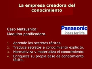 La empresa creadora del
conocimiento
En la empresa creadora del conocimiento, los
directores intermedios:
 Sintetizan el conocimiento tacito.
 Lo hacen explicito.
 Lo icorporan a nuevos productos y
tecnologias.
 Convirtiendose en autenticos “ingenieros del
conocimiento” en la empresa creadora del
conocimiento.
 