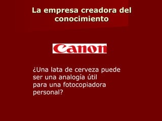 La empresa creadora del
conocimiento
Conocimiento tacito.
 Personal.
 Capacidades y conocimientos informales.
 Saber sin saber explicar los principios tecnicos.
 Modelos mentales que consideramos hechos ciertos.
 Dificiles de expresar.
 