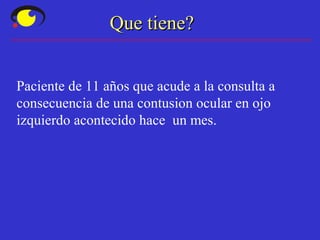 Que tiene?Que tiene?
Paciente de 11 años que acude a la consulta a
consecuencia de una contusion ocular en ojo
izquierdo acontecido hace un mes.
 