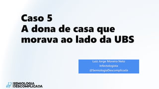 Caso 5
A dona de casa que
morava ao lado da UBS
Luiz Jorge Moreira Neto
Infectologista
@SemiologiaDescomplicada
 