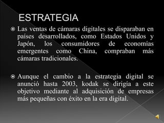 ESTRATEGIALas ventas de cámaras digitales se disparaban en países desarrollados, como Estados Unidos y Japón, los consumidores de economías emergentes como China, compraban más cámaras tradicionales.Aunque el cambio a la estrategia digital se anunció hasta 2003, kodak se dirigía a este objetivo mediante al adquisición de empresas más pequeñas con éxito en la era digital.