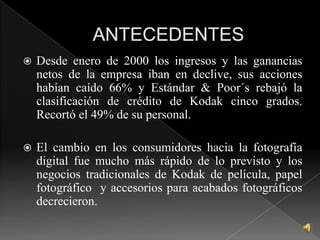 ANTECEDENTESDesde enero de 2000 los ingresos y las ganancias netos de la empresa iban en declive, sus acciones habían caído 66% y Estándar & Poor´s rebajó la clasificación de crédito de Kodak cinco grados. Recortó el 49% de su personal.El cambio en los consumidores hacia la fotografía digital fue mucho más rápido de lo previsto y los negocios tradicionales de Kodak de película, papel fotográfico  y accesorios para acabados fotográficos decrecieron.