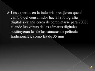 Los expertos en la industria predijeron que el cambio del consumidor hacia la fotografía digitales estaría cerca de completarse para 2008, cuando las ventas de las cámaras digitales sustituyeran las de las cámaras de película tradicionales, como las de 35 mm