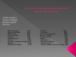 -Sillones Operativos $450 -Escritorios $680
-Sillones Gerenciales $640 -Caja fuerte $840
-Sillas de Visita $200 -Escritorio para recepción $2400
-Puesto de trabajo $900 -Mesas de reunión $1170
-Cajoneras $550 -Paneles divisorios $520
-Módulos abiertos $700 -Libreros $350
-Archivos $1245 -Mesas de PC $440
-Armarios y estanterías metálicas$1570 -Mesas para notebook $800
-Biblioteca $1300 -Escritorios en ele $950
-Biblioteca con alzada $1150 -Armario metálico de puerta corrediza $2220
Yamila Mareco,
Vanesa Gallego,
Brenda Aguirre
5to 2da
 