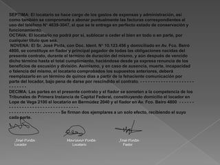 José Pinta Mariano Pinta José Pinta
Locador Locatario Fiador
SEPTIMA: El locatario se hace cargo de los gastos de expensas y administración, así
como también se compromete a abonar puntualmente las facturas correspondientes al
uso del teléfono N° 4639-3047, el que se le entrega en perfecto estado de conservación y
funcionamiento.
OCTAVA: El locatario no podrá por sí, sublocar o ceder el bien en todo o en parte, por
cualquier título que sea.
NOVENA: El Sr. José Pinta, con Doc. Ident. N° 10.123.456 y domiciliado en Av. Fco. Beiró
4800, se constituye en fiador y principal pagador de todas las obligaciones nacidas del
presente contrato, durante el término de duración del mismo, y aún después de vencido
dicho término hasta el total cumplimiento, haciéndose desde ya expresa renuncia de los
beneficios de excusión y división. Asimismo, y en caso de ausencia, muerte, incapacidad
o falencia del mismo, el locatario comprobados los supuestos anteriores, deberá
reemplazarlo en un término de quince días a partir de la fehaciente comunicación por
parte del locador, bajo pena de darse por rescindido el contrato. - - - - - - - - - - - - - - - - - - - - -
- - - - - - -
DECIMA: Las partes en el presente contrato y el fiador se someten a la competencia de los
Tribunales de Primera Instancia de Capital Federal, constituyendo domicilio el locador en
Lope de Vega 2100 el locatario en Bermúdez 2040 y el fiador en Av. Fco. Beiro 4800 - - - - - -
- - - - - - - - - - - - - - - - - - - - - - - - - - -
- - - - - - - - - - - - - - - - - - - - Se firman dos ejemplares a un solo efecto, recibiendo el suyo
cada parte.
 