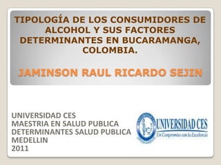 TIPOLOGÍA DE LOS CONSUMIDORES DE
     ALCOHOL Y SUS FACTORES
 DETERMINANTES EN BUCARAMANGA,
           COLOMBIA.

 JAMINSON RAUL RICARDO SEJIN



UNIVERSIDAD CES
MAESTRIA EN SALUD PUBLICA
DETERMINANTES SALUD PUBLICA
MEDELLIN
2011
 