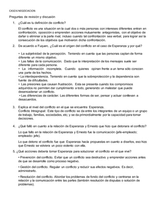 CASO6 NEGOCIACION
Preguntas de revisión y discusión
1. ¿Cuál es tu definición de conflicto?
El conflicto es una situación en la cual dos o más personas con intereses diferentes entran en
confrontación, oposición o emprenden acciones mutuamente antagonistas, con el objetivo de
dañar o eliminar a la parte rival, incluso cuando tal confrontación sea verbal, para lograr así la
consecución de los objetivos que motivaron dicha confrontación.
2. De acuerdo a Fuquen, ¿Cuál es el origen del conflicto en el caso de Esperanza y por qué?
• La subjetividad de la percepción. Teniendo en cuenta que las personas captan de forma
diferente un mismo objetivo.
• Las fallas de la comunicación. Dado que la interpretación de los mensajes suele ser
diferente para cada persona.
• La información incompleta. Cuando quienes opinan frente a un tema sólo conocen
una parte de los hechos.
• La interdependencia. Teniendo en cuenta que la sobreprotección y la dependencia son
fuente de dificultades.
• Las presiones que causan frustración. Esta se presenta cuando los compromisos
adquiridos no permiten dar cumplimiento a todo, generando un malestar que puede
desencadenar un conflicto.
• Las diferencias de carácter. Las diferentes formas de ser, pensar y actuar conllevan a
desacuerdos.
3. Explica el nivel del conflicto en el que se encuentra Esperanza.
Conflicto Intragrupal: Este tipo de conflicto se da entre los integrantes de un equipo o un grupo
de trabajo, familias, sociedades, etc; y se da primordialmente por la capacidad para tomar
decisiones.
4. ¿Qué falló en cuanto a la relación de Esperanza y Ernesto que hizo que detonara el conflicto?
Lo que fallo en la relación de Esperanza y Ernesto fue la comunicación (jefe-empleado;
empleado- jefe).
Lo que detono el conflicto fue que: Esperanza hacía propuestas en cuanto a diseños, eso hizo
que Ernesto se volviera un poco violento con ella.
5. ¿Qué acciones debería tomar Esperanza para solucionar el conflicto en el que vive?
• Prevención del conflicto. Evitar que un conflicto sea destructivo y emprender acciones antes
de que se desarrolle como proceso negativo.
• Gestión del conflicto. Regular un conflicto y reducir sus efectos negativos. Es decir,
administrarlo.
• Resolución del conflicto. Abordar los problemas de fondo del conflicto y centrarse en la
relación y la comunicación entre las partes (también resolución de disputas o solución de
problemas).
 