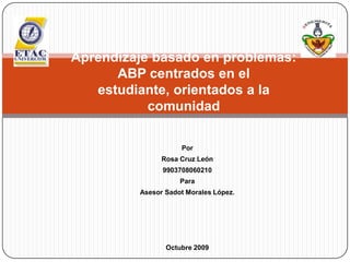 Aprendizaje basado en problemas: ABP centrados en el estudiante, orientados a la comunidad Por  Rosa Cruz León 9903708060210 Para  Asesor Sadot Morales López. Octubre 2009 