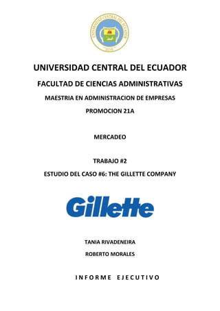UNIVERSIDAD CENTRAL DEL ECUADOR
FACULTAD DE CIENCIAS ADMINISTRATIVAS
MAESTRIA EN ADMINISTRACION DE EMPRESAS
PROMOCION 21A

MERCADEO

TRABAJO #2
ESTUDIO DEL CASO #6: THE GILLETTE COMPANY

TANIA RIVADENEIRA
ROBERTO MORALES

INFORME EJECUTIVO

 