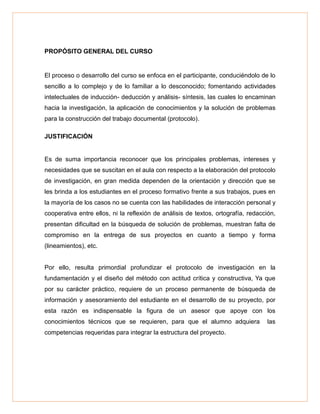 PROPÓSITO GENERAL DEL CURSO
El proceso o desarrollo del curso se enfoca en el participante, conduciéndolo de lo
sencillo a lo complejo y de lo familiar a lo desconocido; fomentando actividades
intelectuales de inducción- deducción y análisis- síntesis, las cuales lo encaminan
hacia la investigación, la aplicación de conocimientos y la solución de problemas
para la construcción del trabajo documental (protocolo).
JUSTIFICACIÓN
Es de suma importancia reconocer que los principales problemas, intereses y
necesidades que se suscitan en el aula con respecto a la elaboración del protocolo
de investigación, en gran medida dependen de la orientación y dirección que se
les brinda a los estudiantes en el proceso formativo frente a sus trabajos, pues en
la mayoría de los casos no se cuenta con las habilidades de interacción personal y
cooperativa entre ellos, ni la reflexión de análisis de textos, ortografía, redacción,
presentan dificultad en la búsqueda de solución de problemas, muestran falta de
compromiso en la entrega de sus proyectos en cuanto a tiempo y forma
(lineamientos), etc.
Por ello, resulta primordial profundizar el protocolo de investigación en la
fundamentación y el diseño del método con actitud crítica y constructiva, Ya que
por su carácter práctico, requiere de un proceso permanente de búsqueda de
información y asesoramiento del estudiante en el desarrollo de su proyecto, por
esta razón es indispensable la figura de un asesor que apoye con los
conocimientos técnicos que se requieren, para que el alumno adquiera las
competencias requeridas para integrar la estructura del proyecto.
 