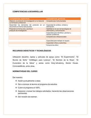COMPETENCIAS A DESARROLLAR
Competencias específicas Competencias genéricas
Elaborar un protocolo de investigación en el área de
su formación profesional
Competencias instrumentales
Desarrollar los elementos del protocolo en un
documento en forma estructurada.
Capacidad de análisis, síntesis y
abstracción.
Presentar en forma oral y escrita el
protocolo de investigación.
Habilidad en el uso de tecnologías de
información y comunicación.
Capacidad para identificar, plantear y
resolver problemas.
Competencias interpersonales
Capacidad para trabajar en equipo.
Capacidad crítica y autocrítica.
Compromiso ético.
RECURSOS DIDÁCTICOS Y TECNOLÓGICOS
Utilización decañón, laptop y películas de apoyo como: “El Experimento”, “El
Mundo de Sofía” “UnMilagro para Lorenzo”, “El Nombre de la Rosa”, “El
Curandero de la Selva” y series como Grey`sAnatomy, Doctor House,
CriminalsMinds, entre otras.
NORMATIVIDAD DEL CURSO
Del maestro:
 Asistir puntualmente a clase.
 Dar a conocer al alumno el programa de estudios
 Cubrir el programa al 100%.
 Asesorar y revisar los trabajos solicitados, haciendo las observaciones
pertinentes.
 Dar revisión de examen.
 