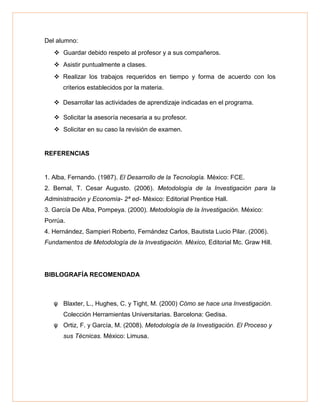 Del alumno:
 Guardar debido respeto al profesor y a sus compañeros.
 Asistir puntualmente a clases.
 Realizar los trabajos requeridos en tiempo y forma de acuerdo con los
criterios establecidos por la materia.
 Desarrollar las actividades de aprendizaje indicadas en el programa.
 Solicitar la asesoría necesaria a su profesor.
 Solicitar en su caso la revisión de examen.
REFERENCIAS
1. Alba, Fernando. (1987). El Desarrollo de la Tecnología. México: FCE.
2. Bernal, T. Cesar Augusto. (2006). Metodología de la Investigación para la
Administración y Economía- 2ª ed- México: Editorial Prentice Hall.
3. García De Alba, Pompeya. (2000). Metodología de la Investigación. México:
Porrúa.
4. Hernández, Sampieri Roberto, Fernández Carlos, Bautista Lucio Pilar. (2006).
Fundamentos de Metodología de la Investigación. México, Editorial Mc. Graw Hill.
BIBLOGRAFÍA RECOMENDADA
ψ Blaxter, L., Hughes, C. y Tight, M. (2000) Cómo se hace una Investigación.
Colección Herramientas Universitarias. Barcelona: Gedisa.
ψ Ortiz, F. y García, M. (2008). Metodología de la Investigación. El Proceso y
sus Técnicas. México: Limusa.
 