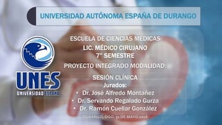 ESCUELA DE CIENCIAS MEDICAS
LIC. MÉDICO CIRUJANO
7° SEMESTRE
PROYECTO INTEGRADO MODALIDAD:
SESIÓN CLÍNICA
UNIVERSIDAD AUTÓNOMA ESPAÑA DE DURANGO
DURANGO, DGO. 31 DE MAYO 2018
Jurados:
• Dr. José Alfredo Montañez
• Dr. Servando Regalado Gurza
• Dr. Ramón Cuellar González
 