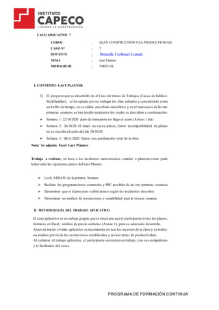 PROGRAMADE FORMACIÓN CONTINUA
CASO APLICATIVO 7
CURSO : LEAN CONSTRUCTION YLA PRODUCTIVIDAD
CASO N° : 7
DOCENTE : Brunella Carbonel Lozada
TEMA : Last Planner
MODALIDAD : VIRTUAL
I. CONTEXTO- LAST PLANNER
1) El proyecto que se desarrolló en el Caso de trenes de Trabajos (Casco de Edificio
Multifamiliar), se ha optado por no trabajar los días sábados y considerarlo como
un buffer de tiempo, no se utiliza encofrado monolítico y en el transcurso de las tres
primeras semanas se han tenido incidentes los cuales se describen a continuación:
 Semana 1: 22/10/2020 paro de transporte no llega el acero (Atraso.1 día)
 Semana 2: 26/10/20 El mixer no vacea placas, Existe incompatibilidad de planos
no se encofra el techo del día 30/10/20
 Semana 3: 06/11/2020 Existe una paralización total de la obra.
Nota: Se adjunta Excel Last Planner
Trabajo a realizar, en base a los incidentes mencionados, simular o plantear como pudo
haber sido las siguientes partes del Last Planner.
 Look AHEAD de la primera Semana
 Realizar las programaciones semanales y PPC posibles de las tres primeras semanas
 Determinar que si el proyecto sufrirá atraso según los incidentes descritos
 Determinar un análisis de restricciones y variabilidad para la tercera semana
II. METODOLOGÍA DEL TRABAJO APLICATIVO
El caso aplicativo es un trabajo grupal, que es necesario que el participante revise los planos,
formatos en Excel, análisis de precio unitarios (Anexo 1), para su adecuado desarrollo.
Antes de iniciar el taller aplicativo se recomienda revisar los recursos de la clase y se realice
un análisis previo de las restricciones establecidas y revisar ratios de productividad.
Al culminar el trabajo aplicativo, el participante sustentara su trabajo, con sus compañeros
y el facilitador del curso.
 