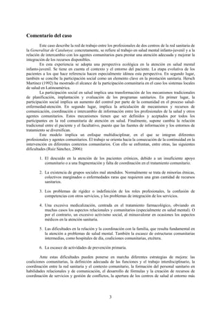 3
Comentario del caso
Este caso describe la red de trabajo entre los profesionales de dos centros de la red sanitaria de
la Generalitat de Catalunya: concretamente, se refiere al trabajo en salud mental infanto-juvenil y a la
relación de intercambio con los agentes comunitarios para prestar una atención adecuada y mejorar la
integración de los recursos disponibles.
En esta experiencia se adopta una perspectiva ecológica en la atención en salud mental
infanto-juvenil. Se tiene en cuenta el contexto y el entorno del paciente. La etapa evolutiva de los
pacientes a los que hace referencia hacen especialmente idónea esta perspectiva. En segundo lugar,
también se concibe la participación social como un elemento clave en la prestación sanitaria. Hersch
Martínez (1992) ha mostrado el alcance de la participación comunitaria en el caso los sistemas locales
de salud en Latinoamérica.
La participación social en salud implica una transformación de los mecanismos tradicionales
de planificación, implantación y evaluación de los programas sanitarios. En primer lugar, la
participación social implica un aumento del control por parte de la comunidad en el proceso salud-
enfermedad-atención. En segundo lugar, implica la articulación de mecanismos y recursos de
comunicación, coordinación e intercambio de información entre los profesionales de la salud y otros
agentes comunitarios. Estos mecanismos tienen que ser definidos y aceptados por todos los
participantes en la red comunitaria de atención en salud. Finalmente, supone cambia la relación
tradicional entre el paciente y el facultativo, puesto que las fuentes de información y los entornos de
tratamiento se diversifican.
Este modelo implica un enfoque multidisciplinar, en el que se integran diferentes
profesionales y agentes comunitarios. El trabajo se orienta hacia la consecución de la continuidad en la
intervención en diferentes contextos comunitarios. Con ello se enfrentan, entre otras, las siguientes
dificultades (Ruiz Sánchez, 2006):
1. El descuido en la atención de los pacientes crónicos, debido a un insuficiente apoyo
comunitario o a una fragmentación y falta de coordinación en el tratamiento comunitario.
2. La existencia de grupos sociales mal atendidos. Normalmente se trata de minorías étnicas,
colectivos marginados o enfermedades raras que requieren una gran cantidad de recursos
sanitarios.
3. Los problemas de rigidez o indefinición de los roles profesionales, la confusión de
competencias con otros servicios, y los problemas de integración de los servicios.
4. Una excesiva medicalización, centrada en el tratamiento farmacológico, obviando en
muchas casos los aspectos relacionales y comunitarios (especialmente en salud mental). O
por el contrario, un excesivo activismo social, al minusvalorar en ocasiones los aspectos
médicos en la atención sanitaria.
5. Las dificultades en la relación y la coordinación con la familia, que resulta fundamental en
la atención a problemas de salud mental. También la escasez de estructuras comunitarias
intermedias, como hospitales de día, coaliciones comunitarias, etcétera.
6. La escasez de actividades de prevención primaria.
Ante estas dificultades pueden ponerse en marcha diferentes estrategias de mejora: las
coaliciones comunitarias, la definición adecuada de las funciones y el trabajo interdisciplinario, la
coordinación entre la red sanitaria y el contexto comunitario, la formación del personal sanitario en
habilidades relacionales y de comunicación, el desarrollo de fórmulas y la creación de recursos de
coordinación de servicios y gestión de conflictos, la apertura de los centros de salud al entorno más
 