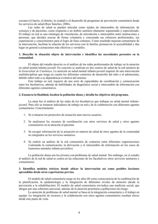 4
cercano (el barrio, el distrito, la ciudad) o el desarrollo de programas de prevención comunitaria desde
los servicios de salud (Ruiz Sánchez, 2006).
Las redes de salud se pueden articular como tejidos de intercambio de información, de
consejos y de pacientes, como respuesta a un ámbito sanitario altamente segmentado y especializado.
El trabajo en red es una estrategia de vinculación, de articulación e intercambio entre instituciones y
personas, que deciden asociar de forma voluntaria y concertada sus esfuerzos profesionales, sus
experiencias y conocimientos para el logro de fines comunes. Como resultado mejoran comunitario de
la intervención, facilitan la relación de los servicios con la familia, promueven la accesibilidad y dan
lugar en general a actuaciones más efectivas y versátiles.
1. Describe la situación objeto de intervención e identifica las necesidades presentes en la
comunidad.
El objeto del estudio descrito es el análisis de las redes profesionales de trabajo en la atención
en salud mental infanto-juvenil. En concreto se analizan en dos centros de salud de la red sanitaria de
la Generalitat de Catalunya. La atención en salud mental infanto-juvenil requiere de una intervención
multidisciplinar que tenga en cuenta los diferentes contextos de desarrollo del niño o el adolescente,
debido sobre todo a su dependencia evolutiva del entorno.
Este trabajo en red, requiere de una serie de capacidades de coordinación y comunicación
entre los facultativos, además de habilidades de diagnóstico social e intercambio de información con
diferentes agentes comunitarios.
2. Enumera la finalidad, localiza la población diana y detalla los objetivos del programa.
La meta fue el análisis de las redes de los facultativos que trabajan en salud mental infanto-
juvenil. Para ello se tomaron indicadores de trabajo en red y de la colaboración con diferentes agentes
comunitarios. Concretamente:
1. Se evaluaron los protocolos de actuación ante nuevos usuarios.
2. Se analizaron los recursos de coordinación con otros servicios de salud y otros agentes
comunitarios en la atención al paciente.
3. Se recogió información de la actuación en materia de salud de otros agentes de la comunidad
no integrados en los servicios sanitarios.
4. Se realizó un análisis de la red comunitaria de contactos entre diferentes organizaciones
(valorando la comunicación, la derivación y el intercambio de información en los casos de
trastornos mentales infanto-juveniles).
La población diana son los jóvenes con problemas de salud mental. Sin embargo, en el estudio
el análisis de la red de salud se centra en las relaciones de los facultativos otros servicios sanitarios y
comunitarios.
3. Identifica modelos teóricos donde ubicar la intervención así como posibles lecciones
aprendidas desde otras experiencias previas.
El modelo de salud comunitaria surge en los años 60 como consecuencia de la combinación de
la planificación, la epidemiología y la integración de diferentes niveles de atención (desde la
prevención a la rehabilitación). El modelo de salud comunitaria reivindica una medicina social, que
abogue por una cobertura universal, además de la atención prioritaria a poblaciones de riesgo.
La atención de problemas de salud mental se basa en la integración comunitaria y el trabajo en
equipo. La integración de recursos y la colaboración con otros agentes comunitarios resultan claves
desde este punto de vista.
 