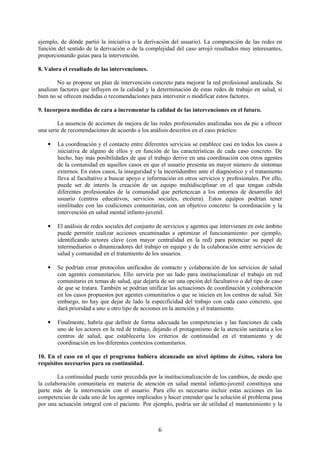 6
ejemplo, de dónde partió la iniciativa o la derivación del usuario). La comparación de las redes en
función del sentido de la derivación o de la complejidad del caso arrojó resultados muy interesantes,
proporcionando guías para la intervención.
8. Valora el resultado de las intervenciones.
No se propone un plan de intervención concreto para mejorar la red profesional analizada. Se
analizan factores que influyen en la calidad y la determinación de estas redes de trabajo en salud, si
bien no se ofrecen medidas o recomendaciones para intervenir o modificar estos factores.
9. Incorpora medidas de cara a incrementar la calidad de las intervenciones en el futuro.
La ausencia de acciones de mejora de las redes profesionales analizadas nos da pie a ofrecer
una serie de recomendaciones de acuerdo a los análisis descritos en el caso práctico:
• La coordinación y el contacto entre diferentes servicios se establece casi en todos los casos a
iniciativa de alguno de ellos y en función de las características de cada caso concreto. De
hecho, hay más posibilidades de que el trabajo derive en una coordinación con otros agentes
de la comunidad en aquellos casos en que el usuario presenta un mayor número de síntomas
externos. En estos casos, la inseguridad y la incertidumbre ante el diagnóstico y el tratamiento
lleva al facultativo a buscar apoyo e información en otros servicios y profesionales. Por ello,
puede ser de interés la creación de un equipo multidisciplinar en el que tengan cabida
diferentes profesionales de la comunidad que pertenezcan a los entornos de desarrollo del
usuario (centros educativos, servicios sociales, etcétera). Estos equipos podrían tener
similitudes con las coaliciones comunitarias, con un objetivo concreto: la coordinación y la
intervención en salud mental infanto-juvenil.
• El análisis de redes sociales del conjunto de servicios y agentes que intervienen en este ámbito
puede permitir realizar acciones encaminadas a optimizar el funcionamiento: por ejemplo,
identificando actores clave (con mayor centralidad en la red) para potenciar su papel de
intermediarios o dinamizadores del trabajo en equipo y de la colaboración entre servicios de
salud y comunidad en el tratamiento de los usuarios.
• Se podrían crear protocolos unificados de contacto y colaboración de los servicios de salud
con agentes comunitarios. Ello serviría por un lado para institucionalizar el trabajo en red
comunitario en temas de salud, que dejaría de ser una opción del facultativo o del tipo de caso
de que se tratara. También se podrían unificar las actuaciones de coordinación y colaboración
en los casos propuestos por agentes comunitarios o que se inicien en los centros de salud. Sin
embargo, no hay que dejar de lado la especificidad del trabajo con cada caso concreto, que
dará prioridad a uno u otro tipo de acciones en la atención y el tratamiento.
• Finalmente, habría que definir de forma adecuada las competencias y las funciones de cada
uno de los actores en la red de trabajo, dejando el protagonismo de la atención sanitaria a los
centros de salud, que establecería los criterios de continuidad en el tratamiento y de
coordinación en los diferentes contextos comunitarios.
10. En el caso en el que el programa hubiera alcanzado un nivel óptimo de éxitos, valora los
requisitos necesarios para su continuidad.
La continuidad puede venir precedida por la institucionalización de los cambios, de modo que
la colaboración comunitaria en materia de atención en salud mental infanto-juvenil constituya una
parte más de la intervención con el usuario. Para ello es necesario incluir estas acciones en las
competencias de cada uno de los agentes implicados y hacer entender que la solución al problema pasa
por una actuación integral con el paciente. Por ejemplo, podría ser de utilidad el mantenimiento y la
 