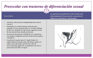 Caso clínicoLa apariencia genital del recién nacido está     determinada por la presencia o ausencia de influencias genéticas y hormonales 4,59 años; referencia por ambigüedad genital; sexo de crianza ♂Hipospadia  con meato posterior, testículo único izquierdo 3-5 mm. Armónico 88,5 cm -3,9 SDS; 8,900 kg; PC 48,3 cm; TA 83/46 mm Hg; función cognitiva normal. No hay características faciales particulares34 semanas de gestación 2,300 kg/37 cm; controversia con respecto a asignación de sexo. Estatura de los padres 175/160 cmCreatinina 0,4 mg/dl, calcio 9,7 mg/dl, fósforo 5,2 mg/dl, albúmina 4,3 g/dl; sodio 139 mEq/L, potasio 4,3 mEq/L, cloro 104 mEq/L, ALP 425 IU/L, GOT 33 IU/L, Cortisol 8,0 µg/dl, T4F 1,6 ng/dl [0,9-1,9], TSH 2,7 µIU/ml [0,4-4,0], HGH 7,9 ng/ml2Preescolar con trastorno de diferenciación sexual