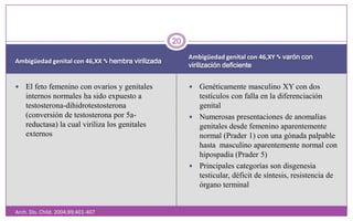 Ambigüedad genital con 46,XX ∿ hembra virilizadaAmbigüedad genital con 46,XY ∿ varón con virilización deficienteArch. Dis. Child. 2004;89;401-407El feto femenino con ovarios y genitales internos normales ha sido expuesto a testosterona-dihidrotestosterona (conversión de testosterona por 5a-reductasa) la cual viriliza los genitales externosGenéticamente masculino XY con dos testículos con falla en la diferenciación genitalNumerosas presentaciones de anomalías genitales desde femenino aparentemente normal (Prader 1) con una gónada palpable hasta  masculino aparentemente normal con hipospadia (Prader 5)Principales categorías son disgenesia testicular, déficit de síntesis, resistencia de órgano terminal20
